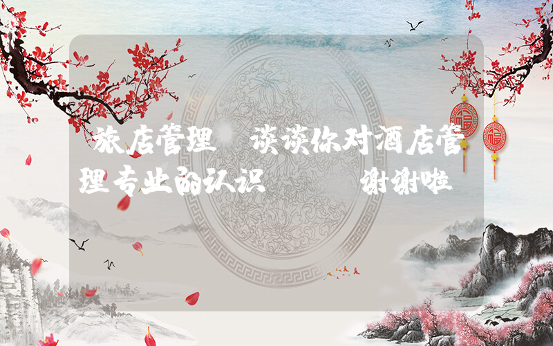 旅店管理(谈谈你对酒店管理专业的认识？？ 谢谢啦)